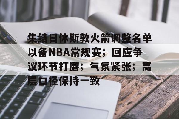爱游戏-集结日休斯敦火箭调整名单以备NBA常规赛；回应争议环节打磨；气氛紧张；高层口径保持一致的简单介绍