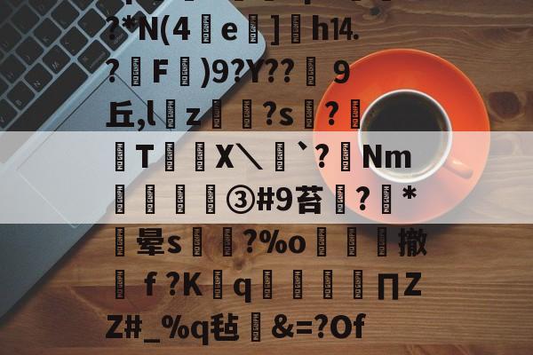 ?宋o4瑒%.DB?8pd<pF垱車?*N(4e]乤h⒕?睱F硄)9?Y??瀀９丘,l頴z誚?s?鉐T譜悜X＼`?懅Nm翸梄③#9苔鑕?*晕s尭倢?%o繯撤縬ｆ?Kq嶉∏ZZ#_%q毡纑&=?Ofi??欹%$礆?D2T的简单介绍